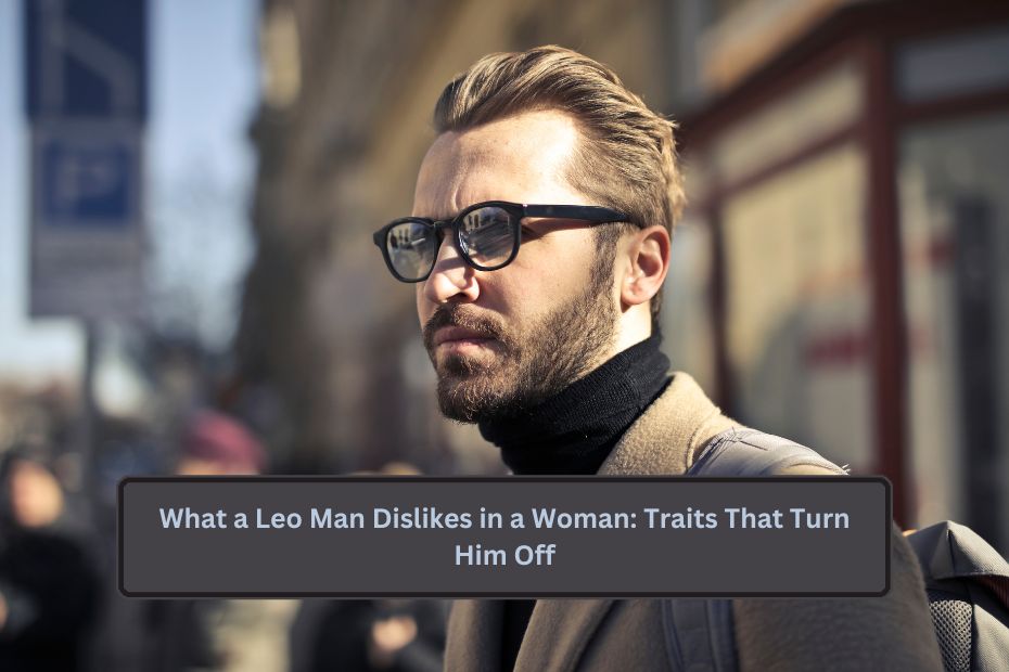 What a Leo Man Dislikes in a Woman: Traits That Turn Him Off